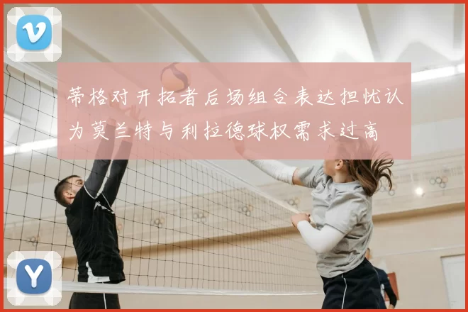 蒂格对开拓者后场组合表达担忧认为莫兰特与利拉德球权需求过高