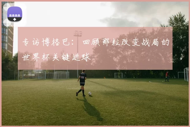 专访博格巴:回顾那粒改变战局的世界杯关键进球