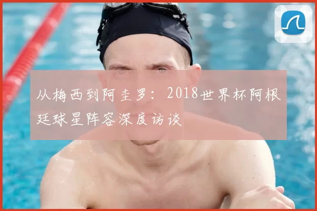 从梅西到阿圭罗:2018世界杯阿根廷球星阵容深度访谈