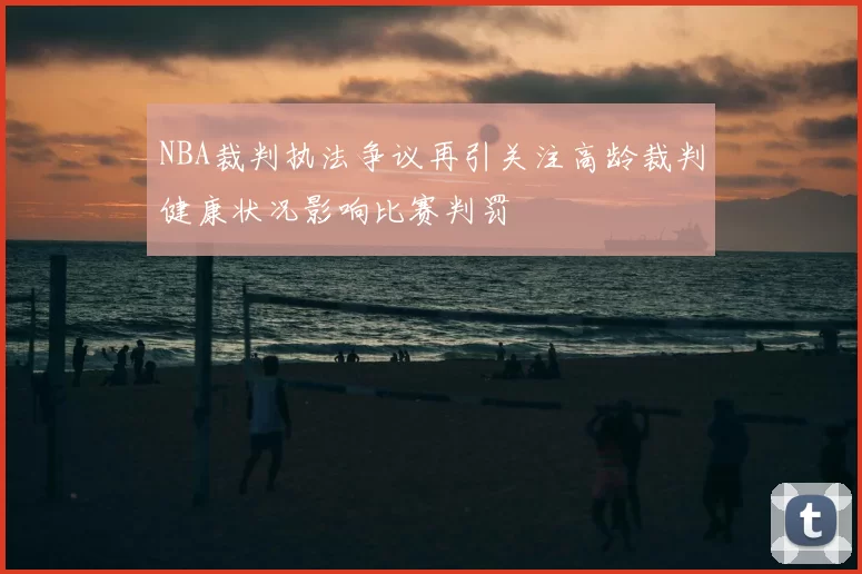 NBA裁判执法争议再引关注高龄裁判健康状况影响比赛判罚