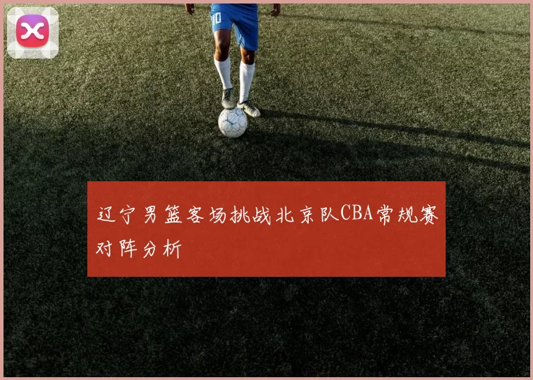 辽宁男篮客场挑战北京队CBA常规赛对阵分析