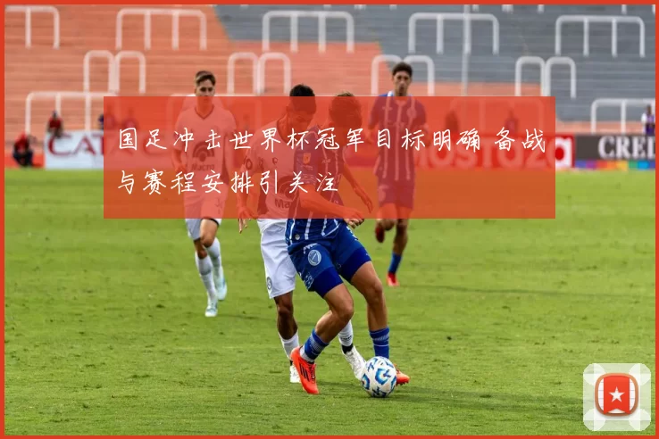 国足冲击世界杯冠军目标明确 备战与赛程安排引关注