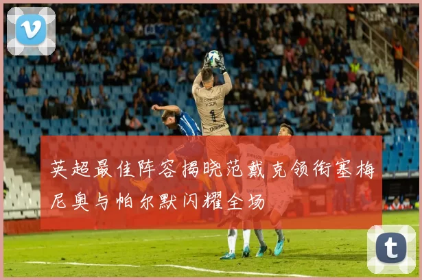 英超最佳阵容揭晓范戴克领衔塞梅尼奥与帕尔默闪耀全场