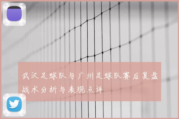 武汉足球队与广州足球队赛后复盘战术分析与表现点评