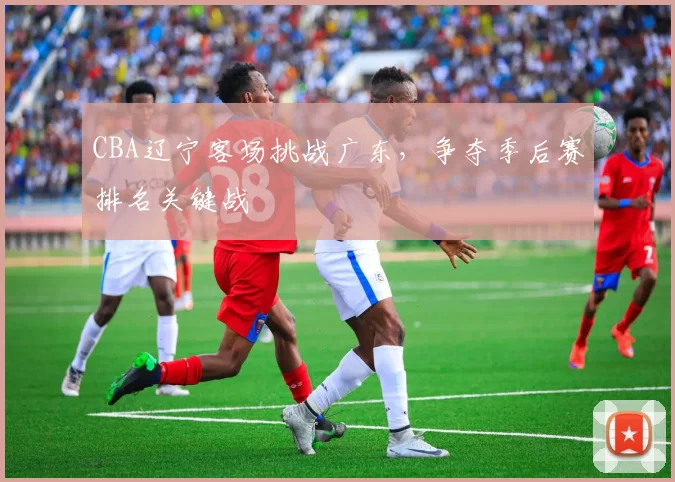 CBA辽宁客场挑战广东,争夺季后赛排名关键战