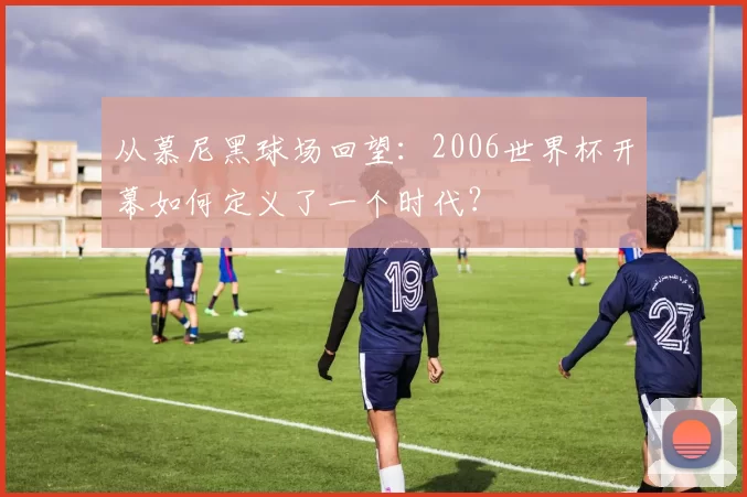 从慕尼黑球场回望：2006世界杯开幕如何定义了一个时代？