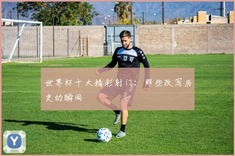 世界杯十大精彩射门：那些改写历史的瞬间