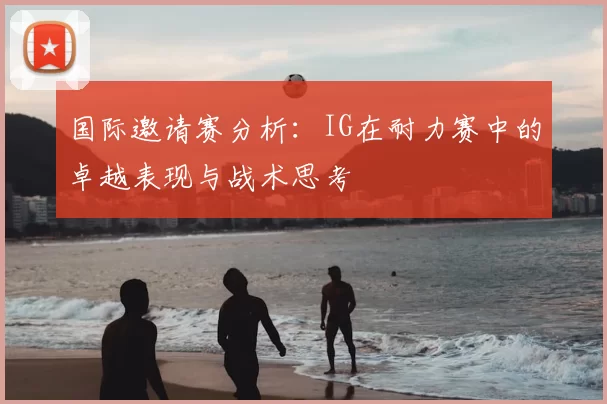 国际邀请赛分析：IG在耐力赛中的卓越表现与战术思考