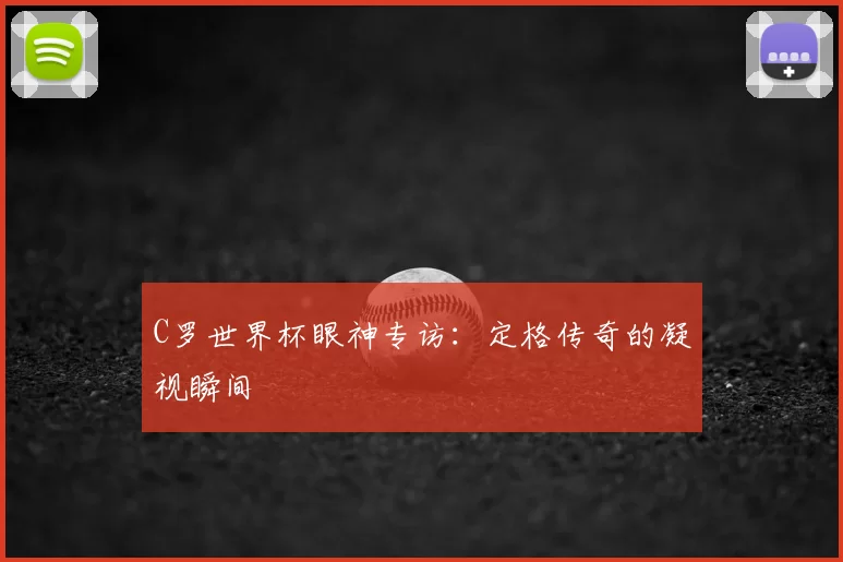 C罗世界杯眼神专访：定格传奇的凝视瞬间